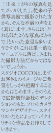 「出来上がりの写真を見てガッカリした」。従来の子供写真館で撮影された方から、そんな不満の声をよくお聞きします。さらには「どれも似たような写真ばかりで」といった意見も多いようですが、これは単一的なマニュアルに落とし込まれた撮影方法だからではないでしょうか。スタジオCOCCOは、まずお客さまのイメージやご希望をしっかり把握することからはじめます。そのうえで広告制作会社のデレクションのもと、プロのカメラマンやデザイナー、スタイリストたちによってハイクオリティな作品をお作りしていきます。