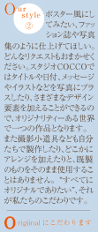 Ourstyle2ポスター風にしてみたい、ファッション誌や写真集のように仕上げてほしい。どんなリクエストもおまかせください。スタジオCOCCOではタイトルや日付、メッセージやイラストなどを写真にプラスしたり、さまざまなデザイン要素を加えることができるので、オリジナリティーある世界で一つの作品となります。また撮影小道具なども自分たちで製作したり、どこかにアレンジを加えたりと、既製のものをそのまま使用することはありません。“すべてにオリジナルでありたい”、それが私たちのこだわりです。Origiinalにこだわります